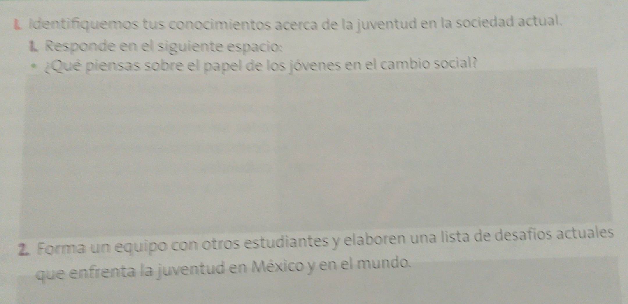 Identifiquemos tus conocimientos acerca de la juventud en la sociedad actual. 
1 Responde en el siguiente espacio: 
¿Qué piensas sobre el papel de los jóvenes en el cambio social? 
2. Forma un equipo con otros estudiantes y elaboren una lista de desafíos actuales 
que enfrenta la juventud en México y en el mundo.