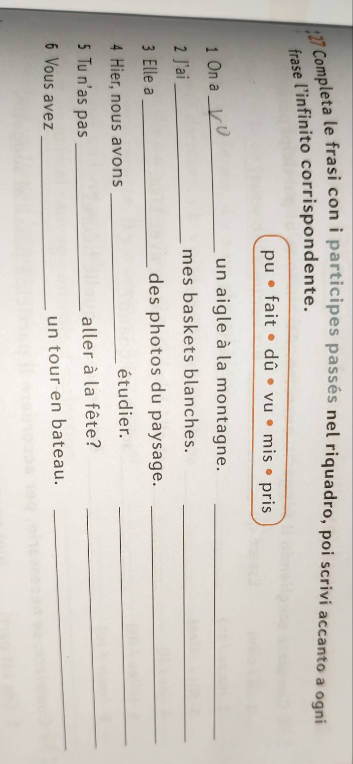 Completa le frasi con i participes passés nel riquadro, poi scriví accanto a ogní 
frase l’infinito corrispondente. 
pu fait • dû • vu • mis • pris 
1 On a_ 
un aigle à la montagne._ 
2 J'ai_ 
mes baskets blanches._ 
3 Elle a_ des photos du paysage._ 
4 Hier, nous avons_ 
étudier. 
_ 
_ 
_ 
5 Tu n'as pas _aller à la fête? 
6 Vous avez_ 
un tour en bateau.