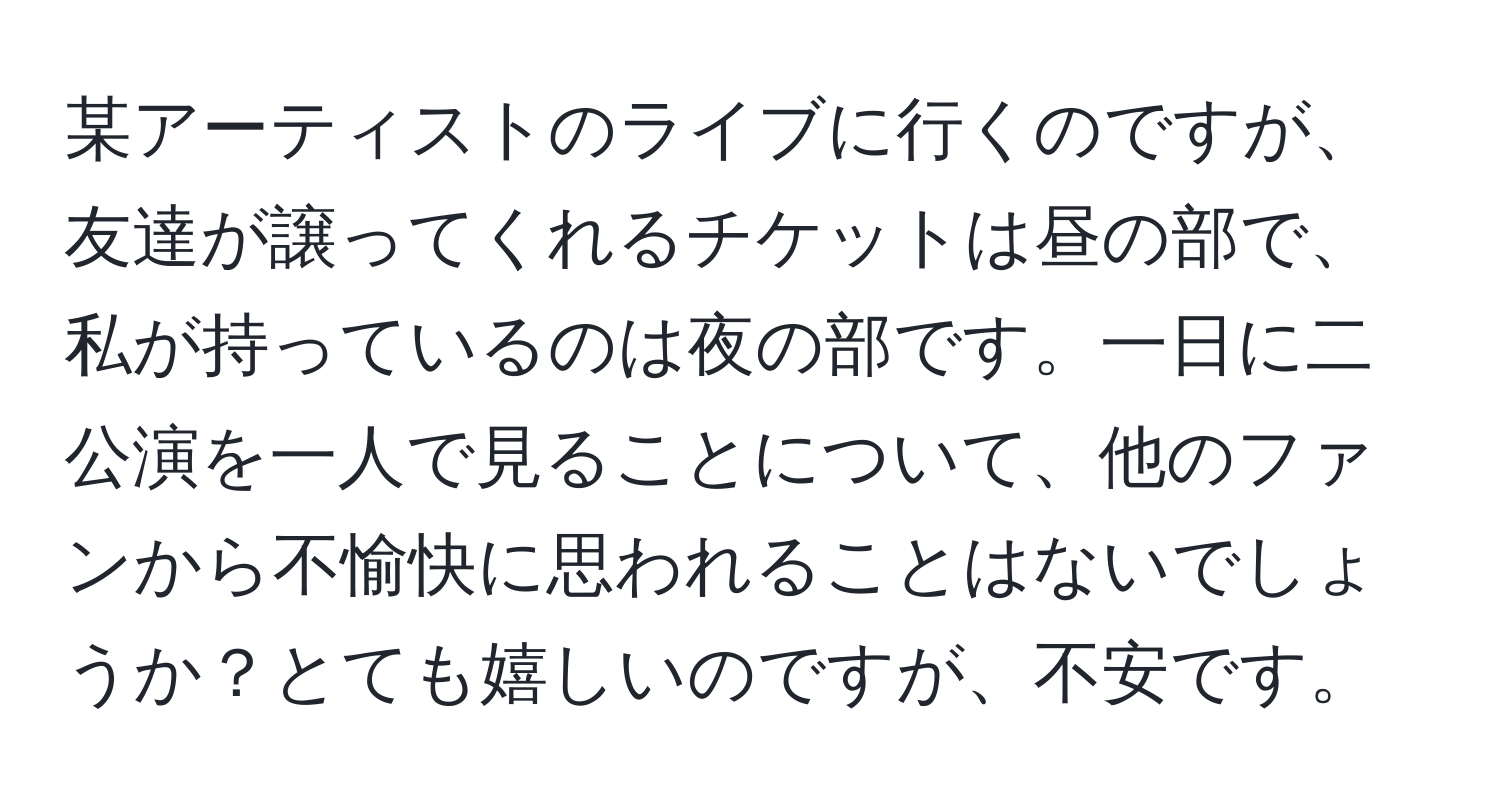 某アーティストのライブに行くのですが、友達が譲ってくれるチケットは昼の部で、私が持っているのは夜の部です。一日に二公演を一人で見ることについて、他のファンから不愉快に思われることはないでしょうか？とても嬉しいのですが、不安です。