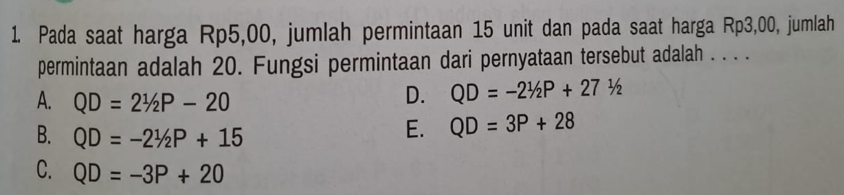 Pada saat harga Rp5,00, jumlah permintaan 15 unit dan pada saat harga Rp3,00, jumlah
permintaan adalah 20. Fungsi permintaan dari pernyataan tersebut adalah . . . .
A. QD=2^1/_2P-20
D. QD=-21/2P+271/2
B. QD=-21/2P+15
E. QD=3P+28
C. QD=-3P+20