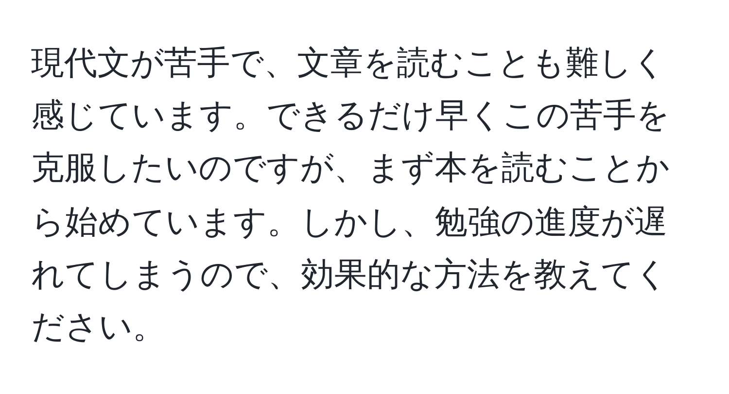 現代文が苦手で、文章を読むことも難しく感じています。できるだけ早くこの苦手を克服したいのですが、まず本を読むことから始めています。しかし、勉強の進度が遅れてしまうので、効果的な方法を教えてください。