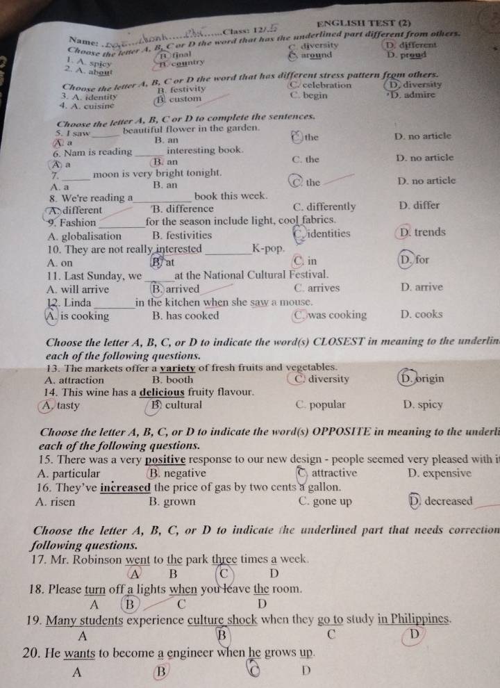 ENGLISH TEST (2)
..Class: 12/.
Choose the leter A. B. Cor D the word that has the underlined part different from others.
Name:
C. diversity D. different
B final
1. A. spicy B. country around D. proud
2. A. about
Choose the letter A, B, C or D the word that has different stress pattern from others.
3. A. identity B. festivity
C. celebration D.diversity
4. A. cuisine B. custom
C. begin D. admire
Choose the letter A, B, C or D to complete the sentences.
S. I saw _beautiful flower in the garden. the
a
B. an D. no article
6. Nam is reading _interesting book. D. no article
A a ( B. an C. the
7. moon is very bright tonight.
A. a C the D. no article
B. an
8. We're reading a_ book this week.
A. different B. difference C. differently D. differ
9. Fashion _for the season include light, cool fabrics.
A. globalisation B. festivities identities D. trends
10. They are not really interested_ K-pop.
A. on B/ at C. in D. for
11. Last Sunday, we _at the National Cultural Festival.
A. will arrive B. arrived C. arrives D. arrive
12. Linda_ in the kitchen when she saw a mouse.
A. is cooking B. has cooked C.was cooking D. cooks
Choose the letter A, B, C, or D to indicate the word(s) CLOSEST in meaning to the underlin
each of the following questions.
13. The markets offer a variety of fresh fruits and vegetables.
A. attraction B. booth C. diversity Dorigin
14. This wine has a delicious fruity flavour.
A. tasty B cultural C. popular D. spicy
Choose the letter A, B, C, or D to indicate the word(s) OPPOSITE in meaning to the underli
each of the following questions.
15. There was a very positive response to our new design - people seemed very pleased with i
A. particular B. negative attractive D. expensive
16. They’ve increased the price of gas by two cents a gallon.
A. risen B. grown C. gone up D decreased
Choose the letter A, B, C, or D to indicate the underlined part that needs correction
following questions.
17. Mr. Robinson went to the park three times a week.
A B C D
18. Please turn off a lights when you leave the room.
A B C D
19. Many students experience culture shock when they go to study in Philippines.
A
B
C
D
20. He wants to become a engineer when he grows up.
A B
D