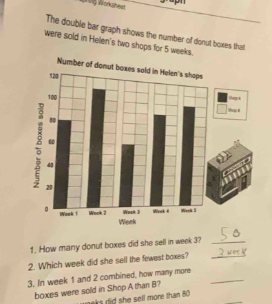 prng Worksheet 
The double bar graph shows the number of donut boxes that 
were sold in Helen's two shops for 5 weeks. 
Number of don 
Sheep A 
Shop 8
1. How many donut boxes did she sell in week 3?_ 
2. Which week did she sell the fewest boxes?_ 
3. In week 1 and 2 combined, how many more_ 
_ 
boxes were sold in Shop A than B? 
neks did she sell more than 80