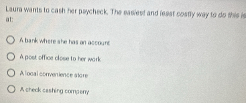 Laura wants to cash her paycheck. The easiest and least costly way to do this is
at:
A bank where she has an account
A post office close to her work
A local convenience store
A check cashing company