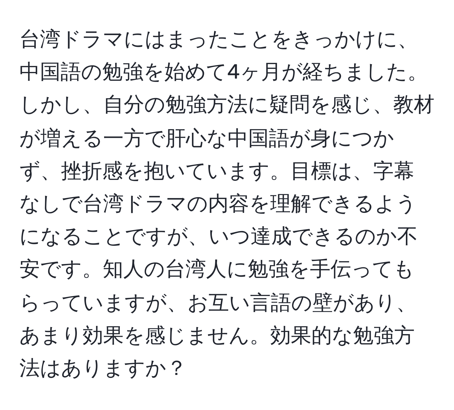 台湾ドラマにはまったことをきっかけに、中国語の勉強を始めて4ヶ月が経ちました。しかし、自分の勉強方法に疑問を感じ、教材が増える一方で肝心な中国語が身につかず、挫折感を抱いています。目標は、字幕なしで台湾ドラマの内容を理解できるようになることですが、いつ達成できるのか不安です。知人の台湾人に勉強を手伝ってもらっていますが、お互い言語の壁があり、あまり効果を感じません。効果的な勉強方法はありますか？