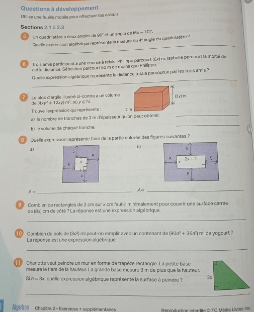 Questions à développement
Utilise une feuille mobile pour effectuer tes calculs.
Sections 2.1 à 2.3
5  Un quadrilatère a deux angles de 90° et un angle de (6x-10)^circ .
_
Quelle expression algébrique représente la mesure du 4° angle du quadrilatère ?
6  Trois amis participent à une course à relais, Philippe parcourt (6x) m. Isabelle parcourt la moitié de
cette distance. Sébastien parcourt 50 m de moins que Philippe.
Quelle expression algébrique représente la distance totale parcourue par les trois amis ?
7 Le bloc d'argile illustré ci-contre a un volume
de (4xy^2+12xy)m^3 , où y ∈ N
_
Trouve l'expression qui représente : 
_
a) le nombre de tranches de 2 m d'épaisseur qu'on peut
b) le volume de chaque tranche.
8  Quelle expression représente l'aire de la partie colorée des figures suivantes ?
b)
a)
A= _
A= _
9  Combien de rectangles de 2 cm sur x cm faut-il minimalement pour couvrir une surface carrée
de (8x) cm de côté ? La réponse est une expression algébrique.
_
1 Combien de bols de (3a^2) ml peut-on remplir avec un contenant de (90a^3+36a^2) ml de yogourt ?
La réponse est une expression algébrique
_
11 Charlotte veut peindre un mur en forme de trapèze rectangle. La petite base
mesure le tiers de la hauteur. La grande base mesure 3 m de plus que la hauteur.
Sih=3x :, quelle expression algébrique représente la surface à peindre ? 
_
Agèbre  Chapître 2 - Exercices + supplémentaires  Reproduction interdite & TC Média Livres Inc.