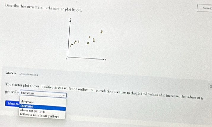 Describe the correlation in the scatter plot below.
Show E
8
:
o
x
Answer Attsmpt a oat of 3
6
The scatter plot shows positive linear with one outlier = correlation because as the plotted values of xincrease, the values of y
generally increase
decrease
Sabmit An increase
show no pattern
follow a nonlinear pattern