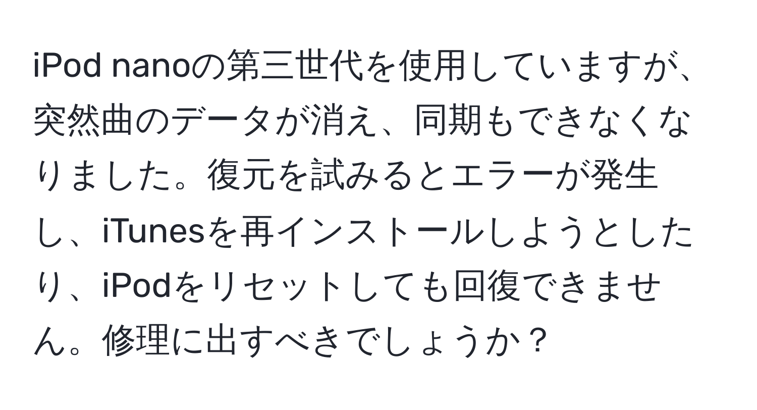 iPod nanoの第三世代を使用していますが、突然曲のデータが消え、同期もできなくなりました。復元を試みるとエラーが発生し、iTunesを再インストールしようとしたり、iPodをリセットしても回復できません。修理に出すべきでしょうか？