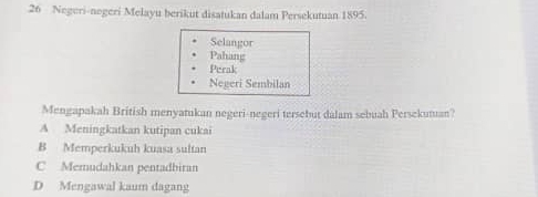 Negeri-negeri Melayu berikut disatukan dalam Persekutuan 1895.
Selangor
Pahang
Perak
Negeri Sembilan
Mengapakah British menyatukan negeri-negeri tersebut dalam sebuah Persekutan?
A Meningkatkan kutipan cukai
B Memperkukuh kuasa sultan
C Memudahkan pentadbiran
D Mengawal kaum dagang