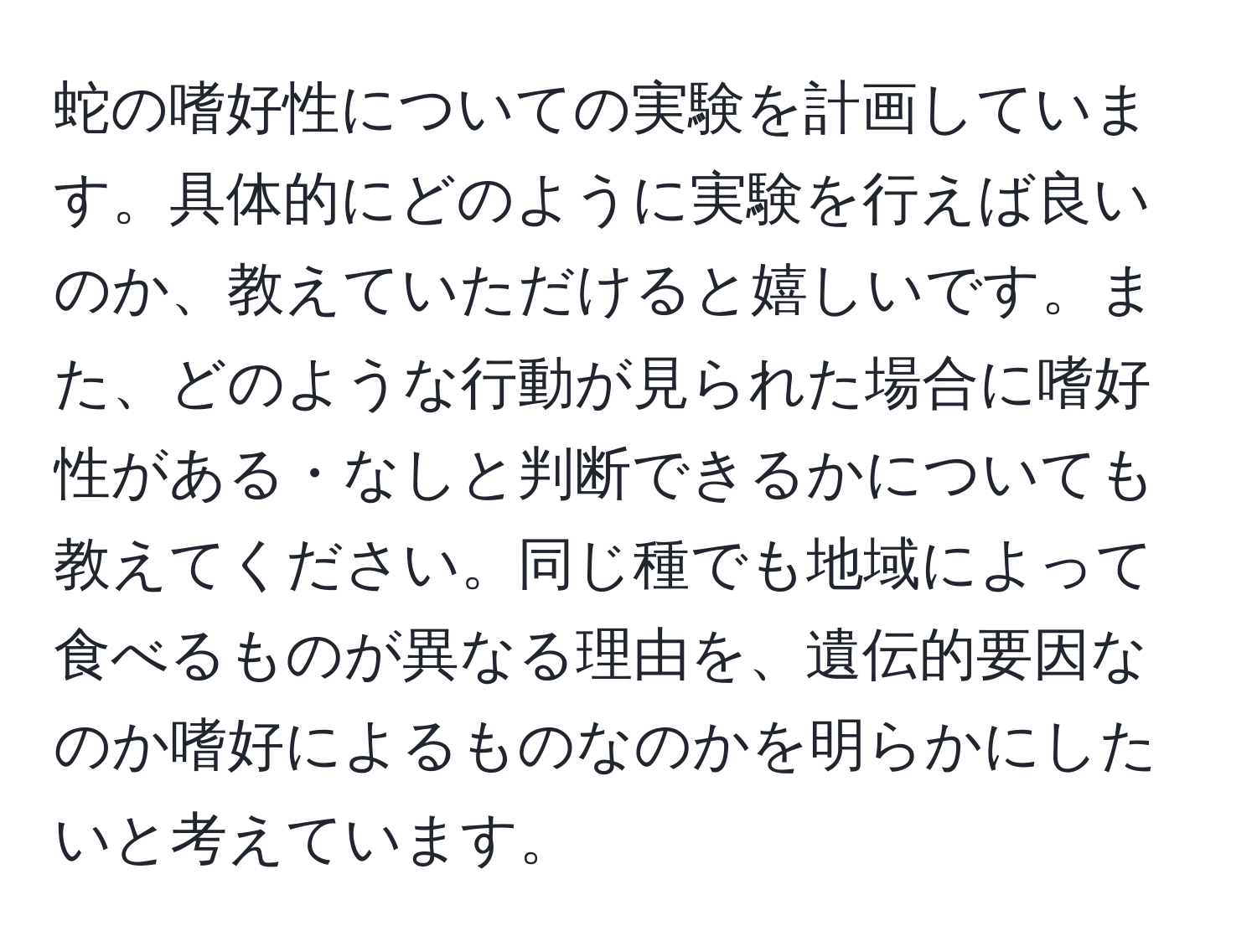 蛇の嗜好性についての実験を計画しています。具体的にどのように実験を行えば良いのか、教えていただけると嬉しいです。また、どのような行動が見られた場合に嗜好性がある・なしと判断できるかについても教えてください。同じ種でも地域によって食べるものが異なる理由を、遺伝的要因なのか嗜好によるものなのかを明らかにしたいと考えています。