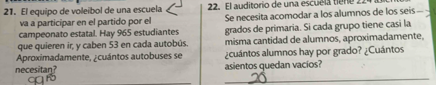 El equipo de voleibol de una escuela 22. El auditorio de una escuéla tiene 22
va a participar en el partido por el Se necesita acomodar a los alumnos de los seis 
campeonato estatal. Hay 965 estudiantes grados de primaria. Si cada grupo tiene casi la 
que quieren ir, y caben 53 en cada autobús. misma cantidad de alumnos, aproximadamente, 
Aproximadamente, ¿cuántos autobuses se ¿cuántos alumnos hay por grado? ¿Cuántos 
_ 
necesitan? asientos quedan vacíos?