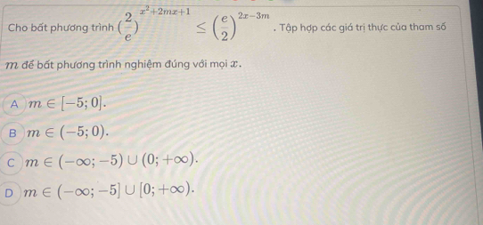 Cho bất phương trình ( 2/e )^x^2+2mx+1≤ ( e/2 )^2x-3m. Tập hợp các giá trị thực của tham số
M để bất phương trình nghiệm đúng với mọi x.
A m∈ [-5;0].
B m∈ (-5;0).
C m∈ (-∈fty ;-5)∪ (0;+∈fty ).
D m∈ (-∈fty ;-5]∪ [0;+∈fty ).