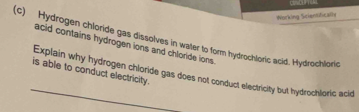 CONCEPTUAL 
Working Scientifically 
(c) Hydrogen chloride gas dissolves in water to form hydrochloric acid. Hydrochloric 
acid contains hydrogen ions and chloride ions. 
_ 
is able to conduct electricity. 
Explain why hydrogen chloride gas does not conduct electricity but hydrochloric acid