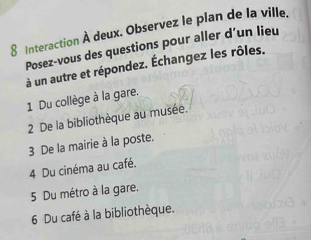 Interaction À deux. Observez le plan de la ville. 
Posez-vous des questions pour aller d’un lieu 
à un autre et répondez. Échangez les rôles. 
1 Du collège à la gare. 
2 De la bibliothèque au musée. 
3 De la mairie à la poste. 
4 Du cinéma au café. 
5 Du métro à la gare. 
6 Du café à la bibliothèque.