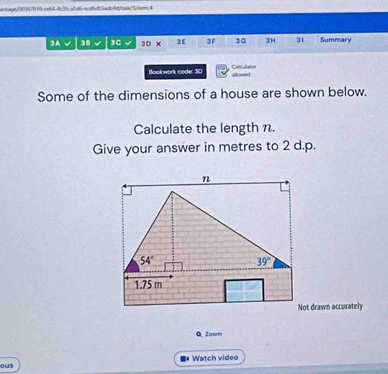 ackage/00367810-ce64-4c3b-a5d5-ecd6d55adb9dtasky3/item/4
3A 3B 3C 3D × 3 E 3 F 3G 3H 31 Summary
Bookwork code: 3D Caiculator
allowed
Some of the dimensions of a house are shown below.
Calculate the length n.
Give your answer in metres to 2 d.p.
Not drawn accurately
Q Zoom
ous Watch video