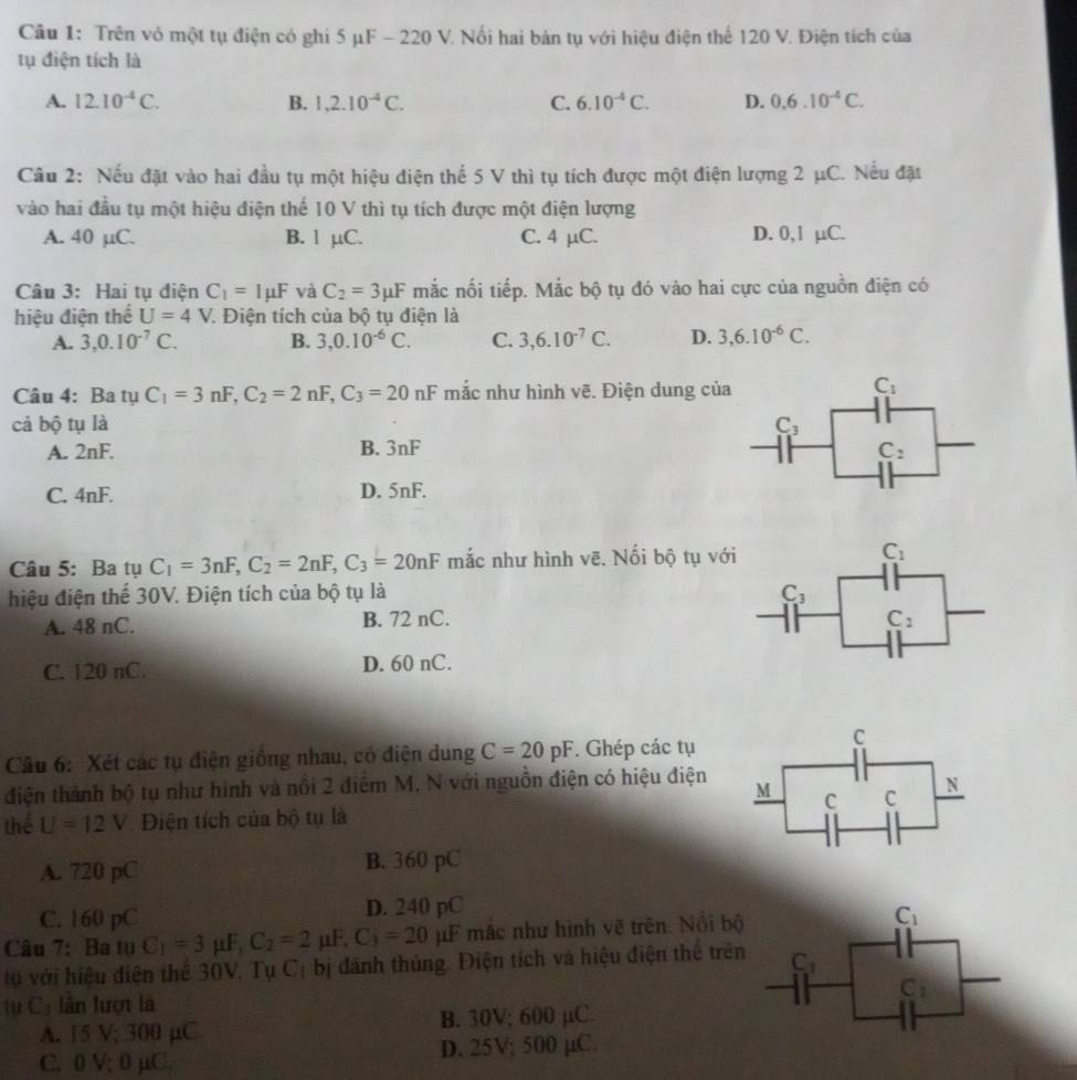 Trên vỏ một tụ điện có ghi 5 μF - 220 V. Nổi hai bản tụ với hiệu điện thể 120 V. Điện tích của
tụ điện tích là
A. 12.10^(-4)C. B. 1,2.10^(-4)C. C. 6.10^(-4)C. D. 0.6.10^(-4)C.
Câu 2: Nếu đặt vào hai đầu tụ một hiệu điện thể 5 V thì tụ tích được một điện lượng 2 μC. Nếu đặt
vào hai đầu tụ một hiệu điện thế 10 V thì tụ tích được một điện lượng
A. 40 µC. B. 1 µC. C. 4 µC. D. 0,1 µC.
Câu 3: Hai tụ điện C_1=Imu F và C_2=3mu F mắc nối tiếp. Mắc bộ tụ đó vào hai cực của nguồn điện có
hiệu điện thể U=4V V. Điện tích của bộ tụ điện là
A. 3,0.10^(-7)C. B. 3,0.10^(-6)C. C. 3,6.10^(-7)C. D. 3,6.10^(-6)C.
Câu 4: Ba tụ C_1=3nF,C_2=2nF,C_3=20nF mắc như hình vẽ. Điện dung của
C_1
cả bộ tụ là C_3
A. 2nF. B. 3nF C_2
C. 4nF. D. 5nF.
Câu 5: Ba tụ C_1=3nF,C_2=2nF,C_3=20nF mắc như hình vẽ. Nối bộ tụ với C_1
hiệu điện thể 30V. Điện tích của bộ tụ là C_3
A. 48 nC. B. 72 nC. C_2
C. 120 nC. D. 60 nC.
Câu 6: Xét các tụ điện giống nhau, có điện dung C=20pF. Ghép các tụ
C
điện thành bộ tụ như hình và nổi 2 điểm M, N với nguồn điện có hiệu điện M C C N
thể U=12V Điện tích của bộ tụ là
A. 720 pC B. 360 pC
C. 160 pC D. 240 pC
Câu 7: Ba tụ C_1=3 μF, C_2=2mu F,C_3=20 1 μF mắc như hình vẽ trên. Nổi bộ C_1
tụ với hiệu diện thể 30V. Tụ C_1 bị đánh thủng. Điện tích và hiệu điện thể trên C_3
C_2
tụ C lần lượt là
A. 15 V; 300 µC B. 30V; 600 µC.
C, 0 V; 0 μC. D. 25V; 500 µC.