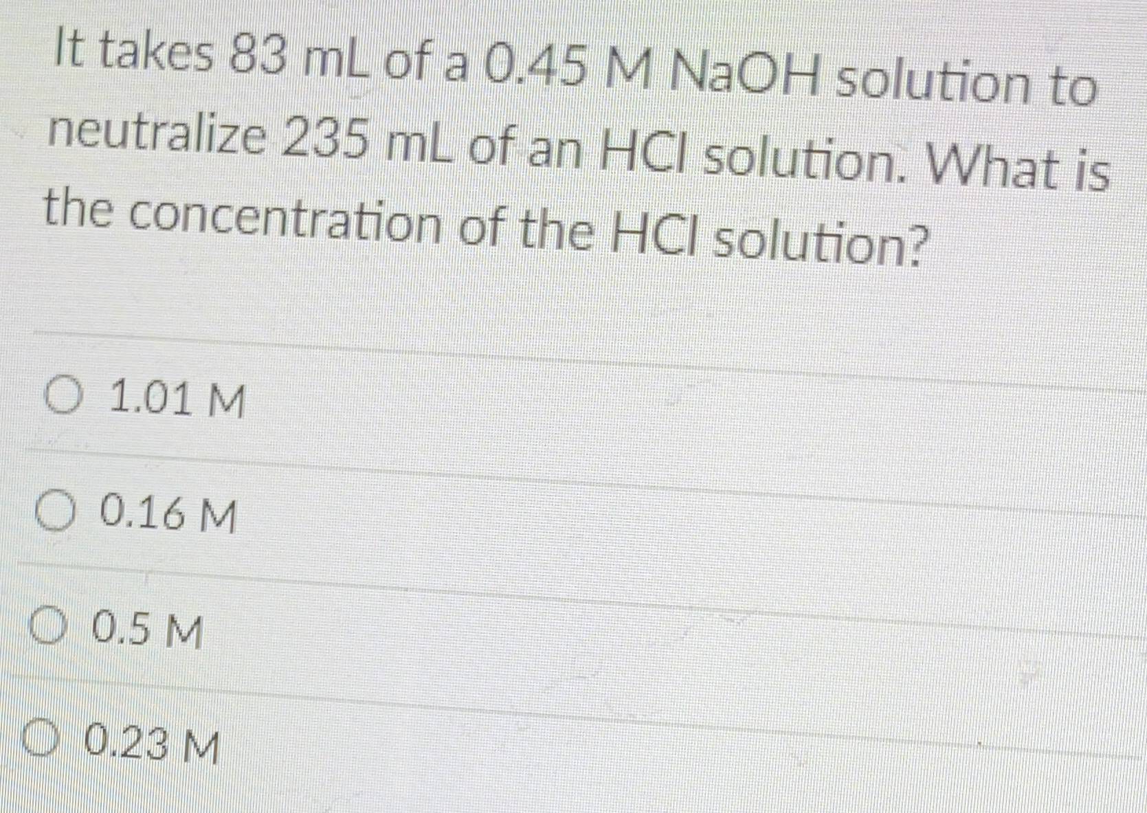 It takes 83 mL of a 0.45 M NaOH solution to
neutralize 235 mL of an HCI solution. What is
the concentration of the HCI solution?
1.01 M
0.16 M
0.5 M
0.23 M