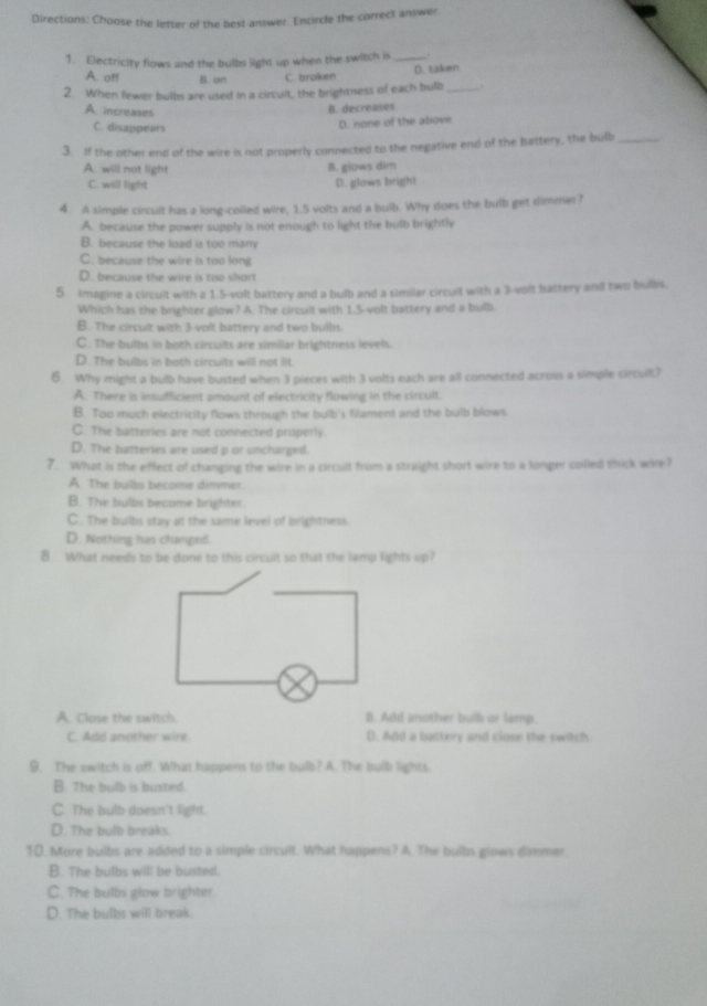 Directions: Choose the letter of the best answer. Encircle the correct answer
1. Electricity flows and the bulbs light up when the switch is _.
A. off B. on C. broken D. taken
2. When fewer bulbs are used in a circult, the brightness of each bulb_
A. increases
B. decreases
C. disappears
D. none of the above
3. If the other end of the wire is not properly connected to the negative end of the battery, the bulb_
A. will not light
B. glows dim
C. will light D. glows bright
4. A simple circult has a long-colled wire, 1.5 volts and a bulb. Why does the bulb get dimmer?
A. because the power supply is not enough to light the bulb brightly
B. because the load is too many
C. because the wire is too long
D. because the wire is too short
5. Imagine a circult with a 1.5-volt battery and a bulb and a similar circult with a 3-volt battery and two bulbis.
Which has the brighter glow? A. The circult with 1.5-volt battery and a bulb
B. The circult with 3-volt battery and two bulbs
C. The bulbs in both circults are similar brightness levels.
D. The bulbs in both circults will not lit.
6. Why might a bulb have busted when 3 pieces with 3 volts each are all connected across a simple circuilt?
A. There is insufficient amount of electricity flowing in the circult.
B. Too much electricity flows through the bulb's filament and the bulb blows
C. The batteries are not connected properly.
D. The batteries are used p or uncharged.
7. What is the effect of changing the wire in a circult from a straight short wire to a longer colled thick wire?
A. The bulbs become dimmer.
B. The bulbs became brighter.
C. The bulbs stay at the same level of brightness.
D. Nothing has changed.
8. What needs to be done to this circult so that the lamp lights up?
A. Close the switch. B. Add another bulb or lamp.
C. Add another wire D. Add a battery and close the switch
9. The switch is off. What happens to the bulb? A. The bulb lights.
B. The bulb is busted.
C. The bulb doesn't light.
D. The bulb breaks.
10. More bulbs are added to a simple circult. What happens? A. The bulbs glows dimmer
B. The bulbs will be busted.
C. The bulbs glow brighter
D. The bulbs will break.