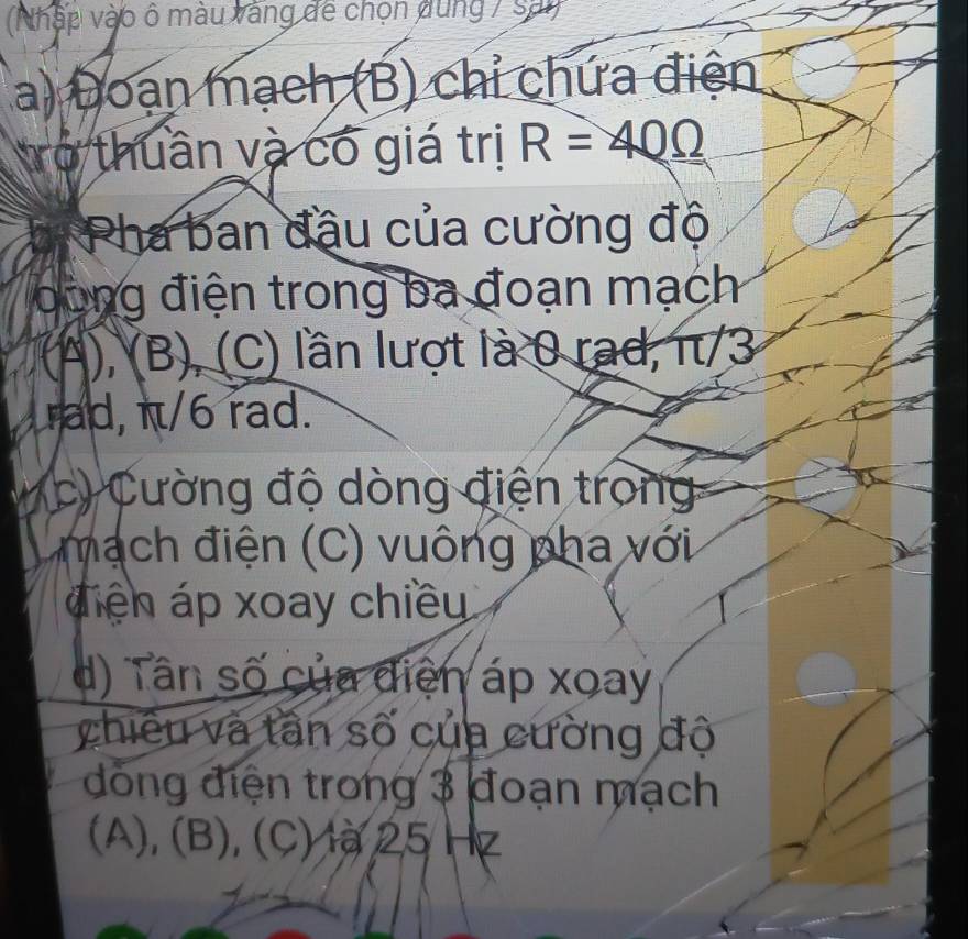 (Nhập vào ô màu vàng để chọn dùng 7 sai) 
a) Đoạn mạch (B) chỉ chứa điện 
rở thuần và có giá trị R=40Omega
Pha ban đầu của cường độ 
oong điện trong ba đoạn mạch 
(A), (B), (C) lần lượt là 0 rad, π/3
rad, π/6 rad. 
c) Cường độ dòng điện trong 
mạch điện (C) vuông pha với 
diện áp xoay chiều 
d) Tân số của điện áp xoay 
chiền và tân số của cường độ 
đồng điện trong 3 đoạn mạch 
(A), (B), (C) là 25 Hz