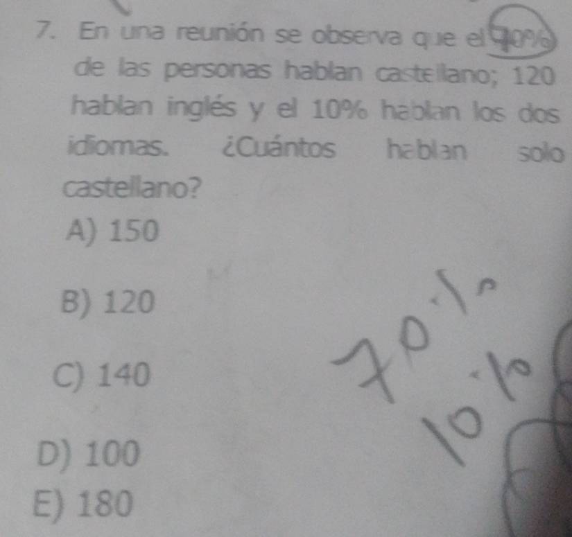 En una reunión se observa que el 70%
de las personas hablan casteilano; 120
hablan inglés y el 10% hablan los dos
idiomas. ¿Cuántos hablan . solo
castellano?
A) 150
B) 120
C) 140
D) 100
E) 180