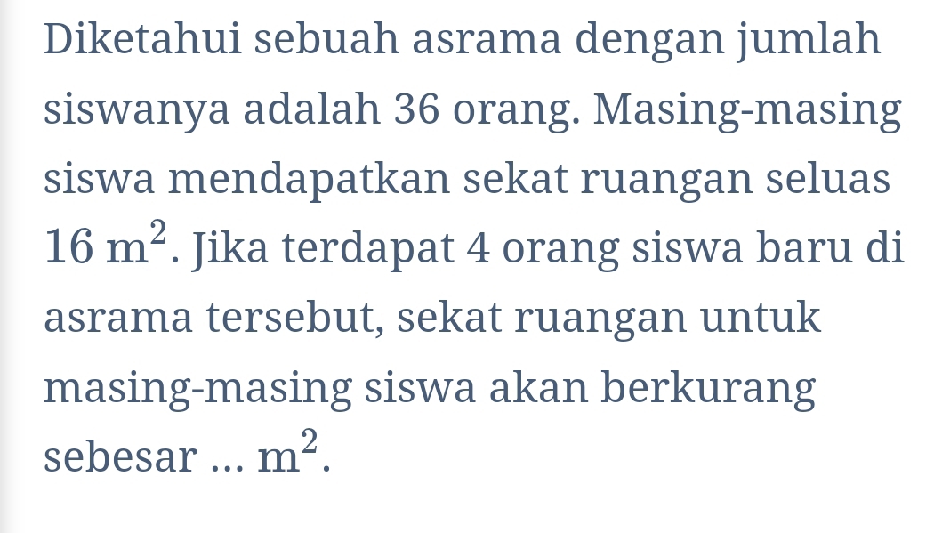 Diketahui sebuah asrama dengan jumlah 
siswanya adalah 36 orang. Masing-masing 
siswa mendapatkan sekat ruangan seluas
16m^2. Jika terdapat 4 orang siswa baru di 
asrama tersebut, sekat ruangan untuk 
masing-masing siswa akan berkurang 
sebesar ... m^2.