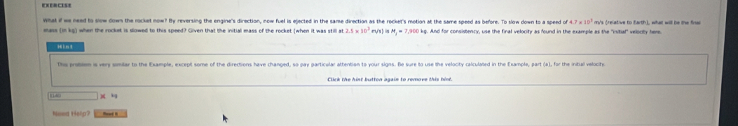 what if we need to slow down the rocket now? By reversing the engine's direction, now fuel is ejected in the same direction as the rocket's motion at the same speed as before. To slow down to a speed 4.7* 10^3 m/s (relative to Earth), what will be the final 
mass (in kg) when the rocket is slowed to this speed? Given that the initial mass of the rocket (when it was still at 2.5* 10^3 my's IsM_1=7,900k kg. And for consistency, use the final velocity as found in the example as the 'initial' velocity here. 
Hint 
This probiem is very similar to the Example, except some of the directions have changed, so pay particular attention to your signs. Be sure to use the velocity calculated in the Example, part (a), for the initial velocity 
Click the hint button again to remove this hint.
kg
Need Help? Read i