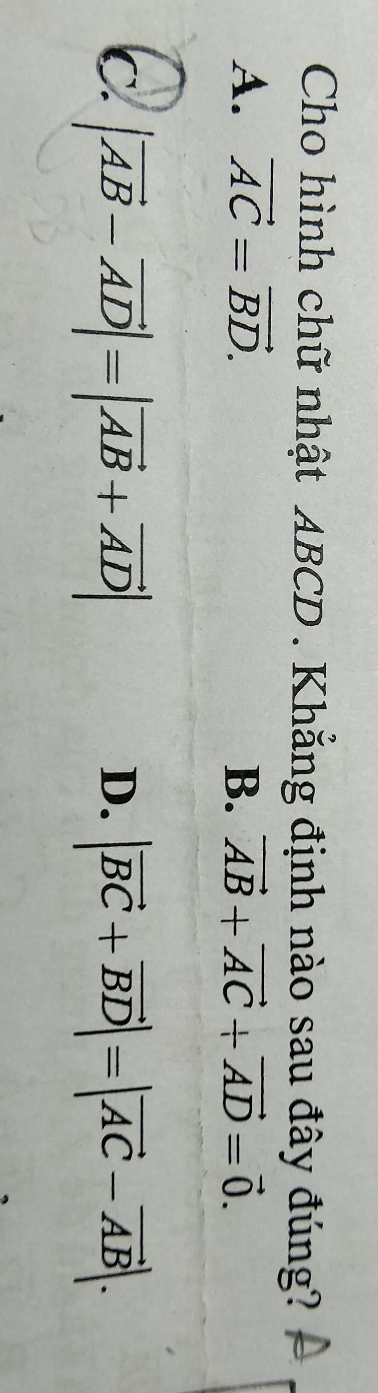 Cho hình chữ nhật ABCD. Khắng định nào sau đây đúng?
A. vector AC=vector BD. vector AB+vector AC+vector AD=vector 0. 
B.
C. |vector AB-vector AD|=|vector AB+vector AD| |vector BC+vector BD|=|vector AC-vector AB|. 
D.