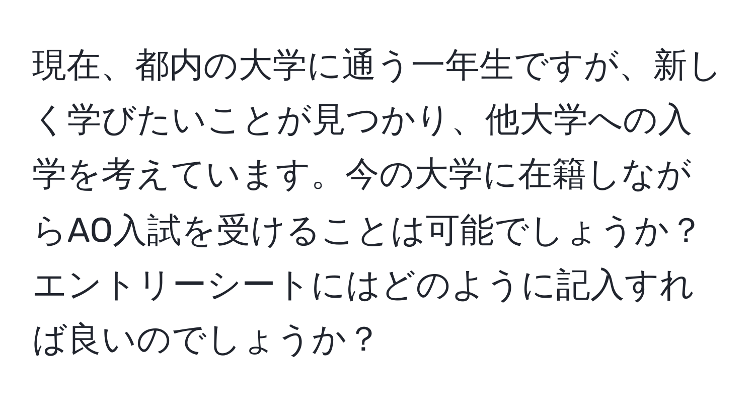 現在、都内の大学に通う一年生ですが、新しく学びたいことが見つかり、他大学への入学を考えています。今の大学に在籍しながらAO入試を受けることは可能でしょうか？エントリーシートにはどのように記入すれば良いのでしょうか？