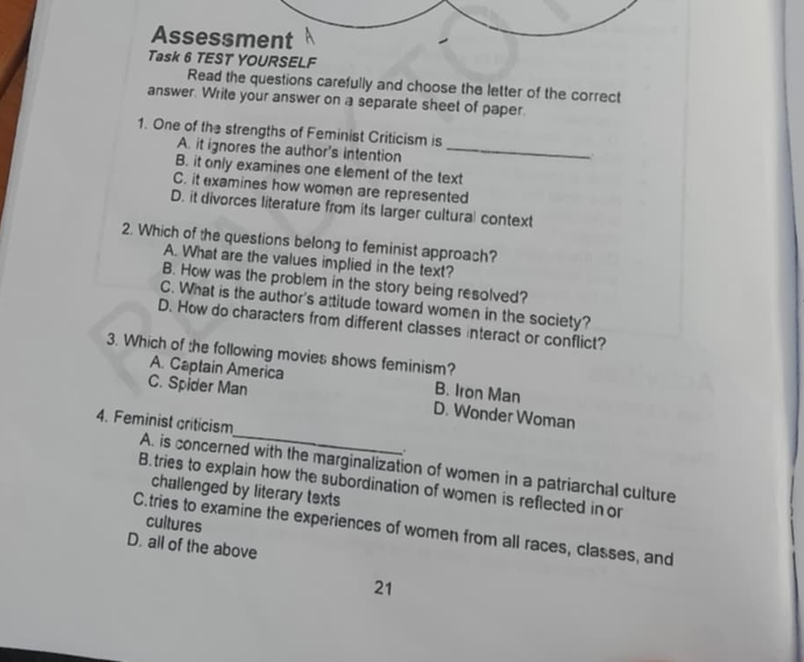 Assessment
Task 6 TEST YOURSELF
Read the questions carefully and choose the letter of the correct
answer. Write your answer on a separate sheet of paper.
1. One of the strengths of Feminist Criticism is
A. it ignores the author's intention_
B. it only examines one element of the text
C. it examines how women are represented
D. it divorces literature from its larger cultural context
2. Which of the questions belong to feminist approach?
A. What are the values implied in the text?
B. How was the problem in the story being resolved?
C. What is the author's attitude toward women in the society?
D. How do characters from different classes interact or conflict?
3. Which of the following movies shows feminism?
A. Captain America B. Iron Man
_
C. Spider Man D. Wonder Woman
4. Feminist criticism
.
A. is concerned with the marginalization of women in a patriarchal culture
B.tries to explain how the subordination of women is reflected in or
challenged by literary texts
cultures
C.tries to examine the experiences of women from all races, classes, and
D. all of the above
21