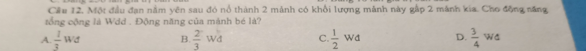 Cầu 12, Một đầu đạn nằm yên sau đó nổ thành 2 mảnh có khối lượng mảnh này gấp 2 mảnh kía. Cho động năng
tổng cộng là Wdd . Động năng của mảnh bé là?
A.  1/3 Wd B.  2/3 Wd  1/2 Wd  3/4 Wd
C.
D.