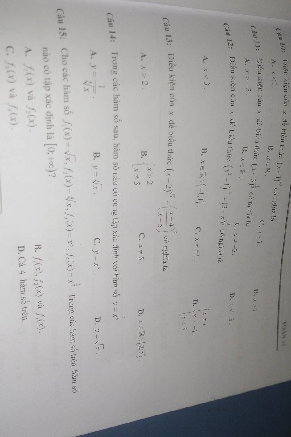 toán 11
Câu 10: Điều kiện của x để biểu thức (x-1)^-2 có nghĩa là
A. x<1.
B. x∈ R. C. x!= 1.
Câu 11: Điều kiện cuax để biểu thức (x+3)^ 1/3  có nghĩa là
A. x>-3. D. x>1.
B. x∈ R.
C. x!= -3.
D. x
Câu 12: Điều kiện của x để biểu thức (x^2-1)^-4+(3-x)^ 3/4  có nghĩa là
A. x<3.
B. x∈ R| -1;1 . C. x!= ± 1.
D. beginarrayl x!= 1 x!= -1, x<3endarray.
Câu 13: Điều kiện của x đề biểu thức (x-2)^sqrt(2)+( (x+4)/x-5 )^2 có nghĩa là
A. x>2. B. beginarrayl x>2 x!= 5endarray. .
C. x!= 5. D. x∈ R/ 2;5 .
Câu 14: Trong các hàm số sau, hàm số nào có cùng tập xác định với hàm số y=x^(frac 1)5
A. y= 1/sqrt[5](x) .
B. y=sqrt[3](x). C. y=x^(π). D. y=sqrt(x).
Câu 15: Cho các hàm số f_1(x)=sqrt(x),f_2(x)=sqrt[4](x),f_3(x)=x^(frac 1)3,f_4(x)=x^(frac 1)2.  Trong các hàm số trên, hàm số
nào có tập xác định là [0;+∈fty ) ?
B. f_1(x),f_2(x) và f_3(x).
A. f_1(x) và f_2(x).
C. f_3(x) và f_4(x). D. Cả 4 hàm số trên.