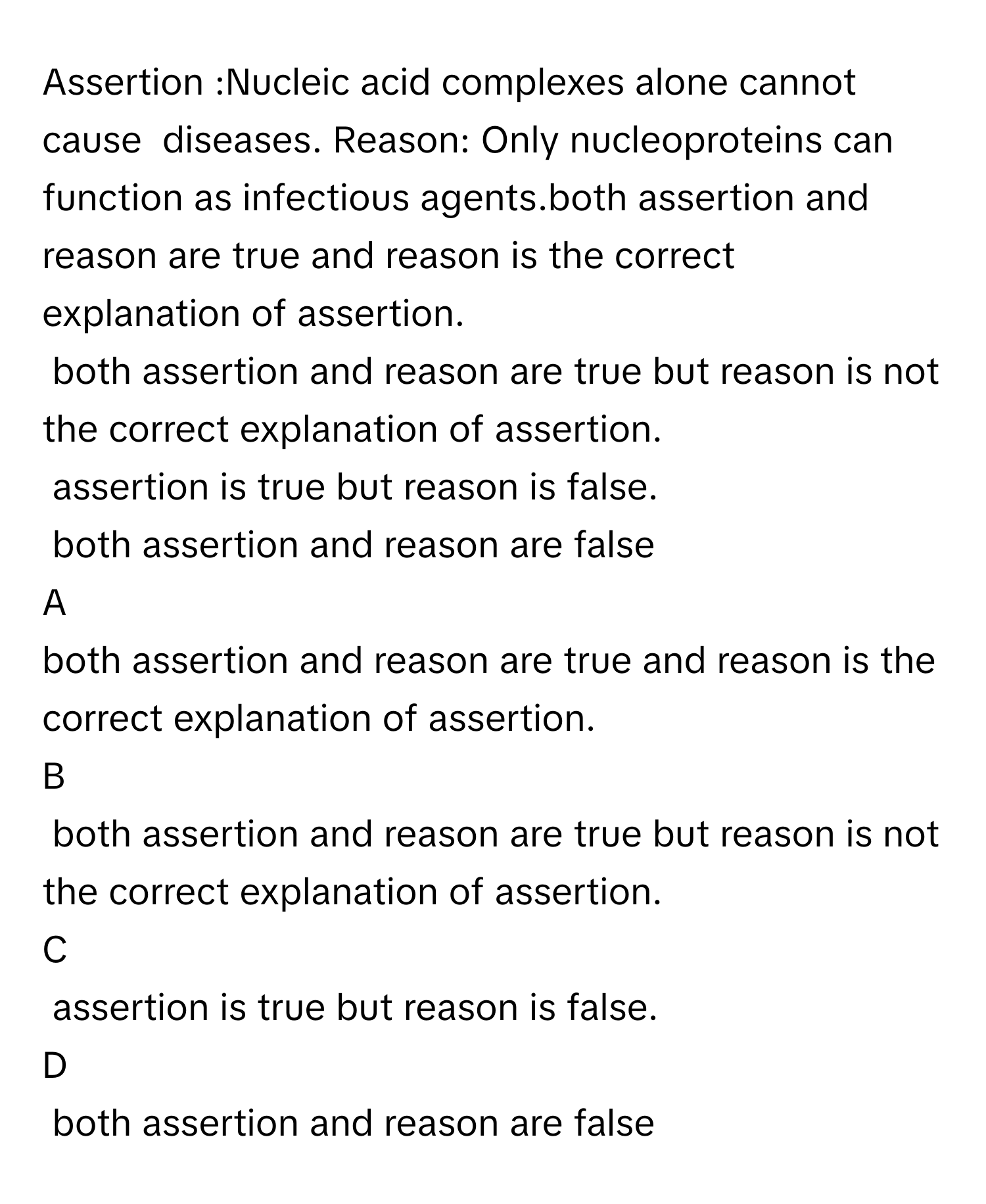 Assertion :Nucleic acid complexes alone cannot cause  diseases. Reason: Only nucleoproteins can function as infectious agents.both assertion and reason are true and reason is the correct explanation of assertion.
both assertion and reason are true but reason is not the correct explanation of assertion.
assertion is true but reason is false.
both assertion and reason are false

A  
both assertion and reason are true and reason is the correct explanation of assertion. 


B  
both assertion and reason are true but reason is not the correct explanation of assertion. 


C  
assertion is true but reason is false. 


D  
both assertion and reason are false