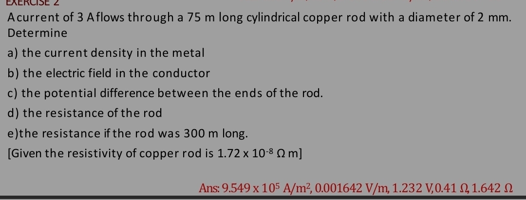 Acurrent of 3 Aflows through a 75 m long cylindrical copper rod with a diameter of 2 mm. 
Determine 
a) the current density in the metal 
b) the electric field in the conductor 
c) the potential difference between the ends of the rod. 
d) the resistance of the rod 
e)the resistance ifthe rod was 300 m long. 
[Given the resistivity of copper rod is 1.72* 10^(-8)Omega m]
Ans: 9.549* 10^5A/m^2, 0.001642V/m, 1 .232 V0. 41 Omega 1. 642Ω