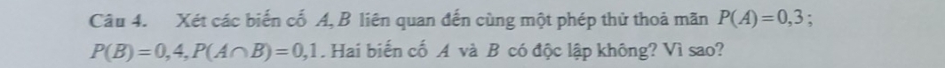 Xét các biến cố A, B liên quan đến cùng một phép thử thoả mãn P(A)=0,3.
P(B)=0,4, P(A∩ B)=0,1 Hai biến cố A và B có độc lập không? Vì sao?