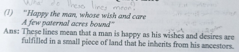 (1) “Happy the man, whose wish and care 
A few paternal acres bound” 
Ans: These lines mean that a man is happy as his wishes and desires are 
fulfilled in a small piece of land that he inherits from his ancestors.