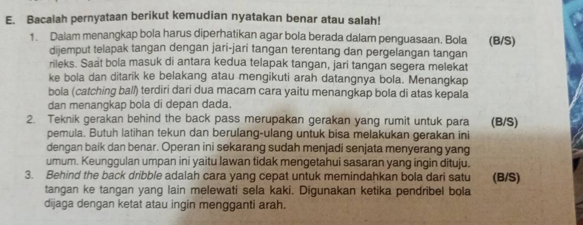 Bacalah pernyataan berikut kemudian nyatakan benar atau salah! 
1. Dalam menangkap bola harus diperhatikan agar bola berada dalam penguasaan. Bola (B/S) 
dijemput telapak tangan dengan jari-jari tangan terentang dan pergelangan tangan 
rileks. Saat bola masuk di antara kedua telapak tangan, jari tangan segera melekat 
ke bola dan ditarik ke belakang atau mengikuti arah datangnya bola. Menangkap 
bola (catching ball) terdiri dari dua macam cara yaitu menangkap bola di atas kepala 
dan menangkap bola di depan dada. 
2. Teknik gerakan behind the back pass merupakan gerakan yang rumit untuk para (B/S) 
pemula. Butuh latihan tekun dan berulang-ulang untuk bisa melakukan gerakan ini 
dengan baik dan benar. Operan ini sekarang sudah menjadi senjata menyerang yang 
umum. Keunggulan umpan ini yaitu lawan tidak mengetahui sasaran yang ingin dituju. 
3. Behind the back dribble adalah cara yang cepat untuk memindahkan bola dari satu a (B/S) 
tangan ke tangan yang lain melewati sela kaki. Digunakan ketika pendribel bola 
dijaga dengan ketat atau ingin mengganti arah.