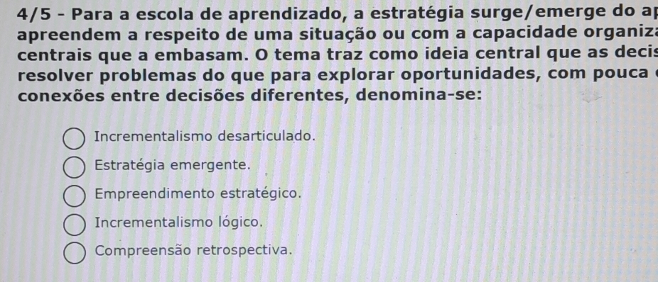 4/5 - Para a escola de aprendizado, a estratégia surge/emerge do ap
apreendem a respeito de uma situação ou com a capacidade organiza
centrais que a embasam. O tema traz como ideia central que as decis
resolver problemas do que para explorar oportunidades, com pouca 
conexões entre decisões diferentes, denomina-se:
Incrementalismo desarticulado.
Estratégia emergente.
Empreendimento estratégico.
Incrementalismo lógico.
Compreensão retrospectiva.