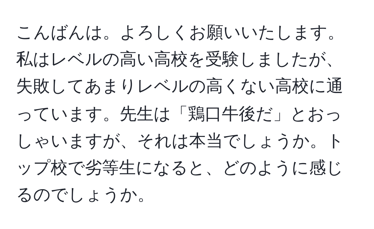 こんばんは。よろしくお願いいたします。私はレベルの高い高校を受験しましたが、失敗してあまりレベルの高くない高校に通っています。先生は「鶏口牛後だ」とおっしゃいますが、それは本当でしょうか。トップ校で劣等生になると、どのように感じるのでしょうか。