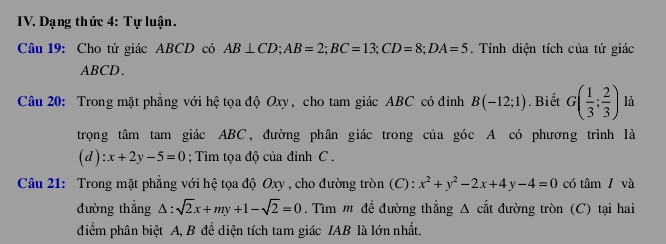 Dạng thức 4: Tự luận. 
Câu 19: Cho tứ giác ABCD có AB⊥ CD; AB=2; BC=13; CD=8; DA=5. Tính diện tích của tứ giác
ABCD. 
Câu 20: Trong mặt phẳng với hệ tọa độ Oxy, cho tam giác ABC có đỉnh B(-12;1). Biết G( 1/3 ; 2/3 ) là 
trọng tâm tam giác ABC, đường phân giác trong của góc A có phương trình là
(d):x+2y-5=0; Tìm tọa độ của đỉnh C. 
Câu 21: Trong mặt phẳng với hệ tọa độ Oxy , cho đường tròn (C) : x^2+y^2-2x+4y-4=0 có tâm/ và 
đường thẳng △ :sqrt(2)x+my+1-sqrt(2)=0. Tìm m để đường thẳng Δ cắt đường tròn (C) tại hai 
điểm phân biệt A, B để diện tích tam giác IAB là lớn nhất.