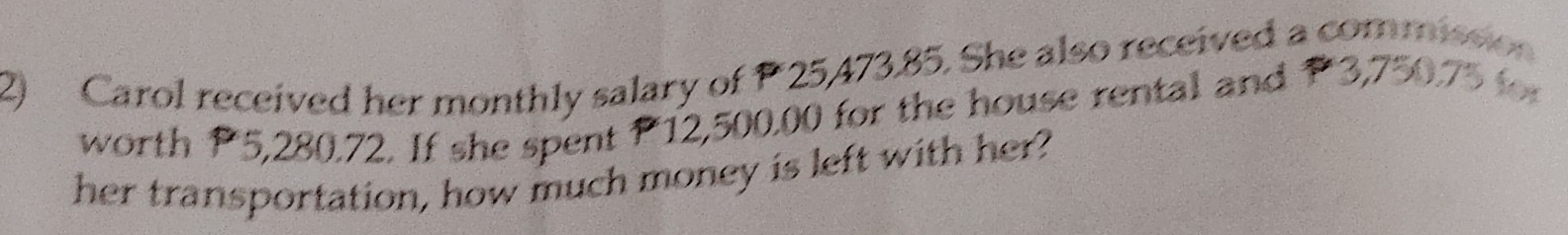 Carol received her monthly salary of P 25,473.85. She also received a commission 
worth P5,280.72. If she spent P12,500.00 for the house rental and P3,750.75 for 
her transportation, how much money is left with her?