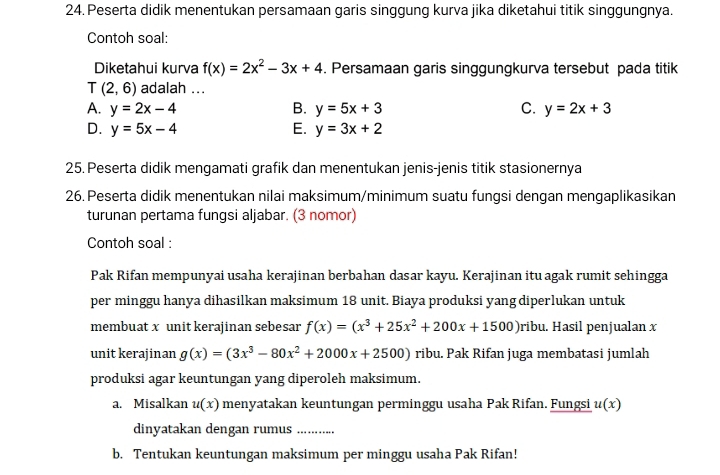 Peserta didik menentukan persamaan garis singgung kurva jika diketahui titik singgungnya.
Contoh soal:
Diketahui kurva f(x)=2x^2-3x+4. Persamaan garis singgungkurva tersebut pada titik
T (2,6) adalah ...
A. y=2x-4 B. y=5x+3 C. y=2x+3
D. y=5x-4 E. y=3x+2
25. Peserta didik mengamati grafik dan menentukan jenis-jenis titik stasionernya
26. Peserta didik menentukan nilai maksimum/minimum suatu fungsi dengan mengaplikasikan
turunan pertama fungsi aljabar. (3 nomor)
Contoh soal :
Pak Rifan mempunyai usaha kerajinan berbahan dasar kayu. Kerajinan itu agak rumit sehingga
per minggu hanya dihasilkan maksimum 18 unit. Biaya produksi yang diperlukan untuk
membuat x unit kerajinan sebesar f(x)=(x^3+25x^2+200x+1500) ribu. Hasil penjualan x
unit kerajinan g(x)=(3x^3-80x^2+2000x+2500) ribu. Pak Rifan juga membatasi jumlah
produksi agar keuntungan yang diperoleh maksimum.
a. Misalkan u(x) menyatakan keuntungan perminggu usaha Pak Rifan. Fungsi u(x)
dinyatakan dengan rumus_
b. Tentukan keuntungan maksimum per minggu usaha Pak Rifan!