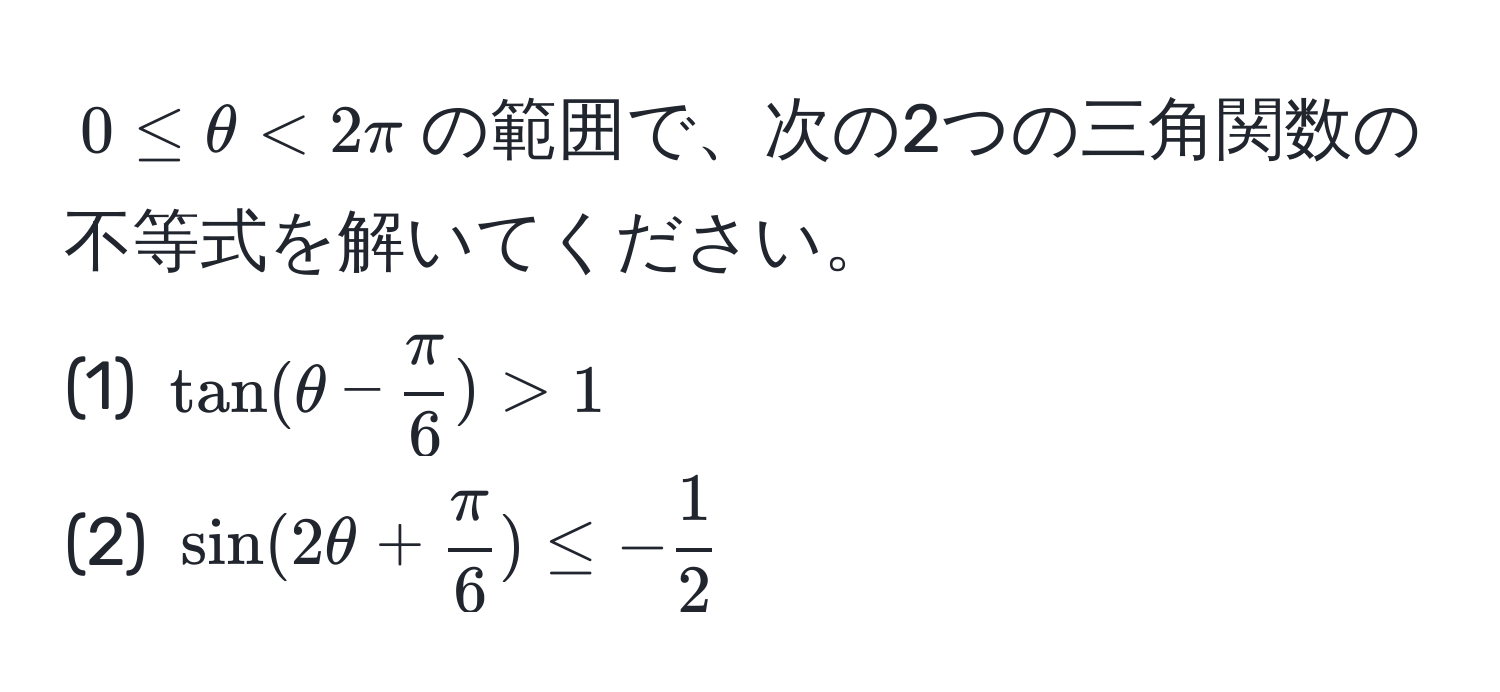 $0 ≤ θ < 2π$の範囲で、次の2つの三角関数の不等式を解いてください。
(1) $tan(θ -  π/6 ) > 1$
(2) $sin(2θ +  π/6 ) ≤ - 1/2 $