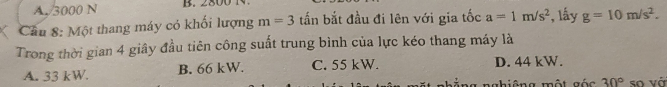 A. 3000 N
B. 800N
Cầu 8: Một thang máy có khối lượng m=3 tấn bắt đầu đi lên với gia tốc a=1m/s^2 , lấy g=10m/s^2. 
Trong thời gian 4 giây đầu tiên công suất trung bình của lực kéo thang máy là
A. 33 kW. B. 66 kW.
C. 55 kW. D. 44 kW.
nhiêng một gác 30° so vớ