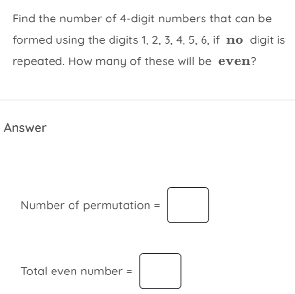 Find the number of 4 -digit numbers that can be 
formed using the digits 1, 2, 3, 4, 5, 6, if no digit is 
repeated. How many of these will be even? 
Answer 
Number of permutation =□
Total even number =□