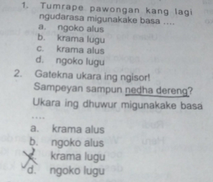 Tumrape pawongan kang lagi
ngudarasa migunakake basa ....
a. ngoko alus
b. krama lugu
c. krama alus
d. ngoko lugu
2. Gatekna ukara ing ngisor!
Sampeyan sampun nedha dereng?
Ukara ing dhuwur migunakake basa
….
a. krama alus
b. ngoko alus
krama lugu
d. ngoko lugu