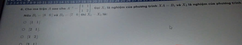 1 2 3 4 5 6 7 8 9 10 11 12 13 14 15 16 17 18 19 20 21 22 23 24 25
6. Cho ma trận A sao cho A^(-1)=beginbmatrix 1&1 1&2endbmatrix. Gọi X_1 là nghiệm của phương trình XA=B_1 và X_2 là nghiệm của phương trình
Nếu B_1=[86] và B_2=beginvmatrix 7&6| thì X_1-X_2 là:
[I1]
|21|.
[12]
(3,1)