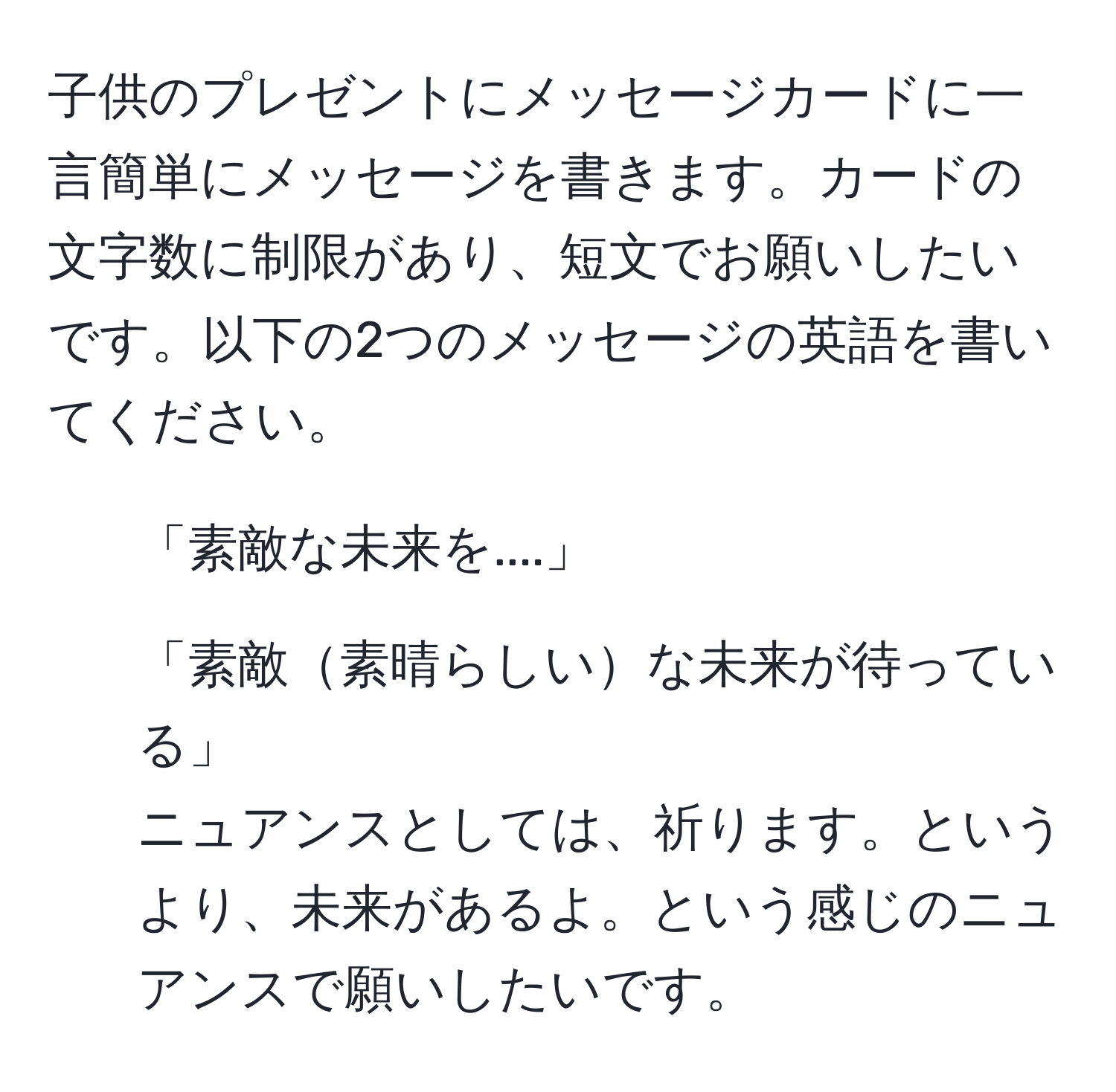 子供のプレゼントにメッセージカードに一言簡単にメッセージを書きます。カードの文字数に制限があり、短文でお願いしたいです。以下の2つのメッセージの英語を書いてください。  
1. 「素敵な未来を....」  
2. 「素敵素晴らしいな未来が待っている」  
ニュアンスとしては、祈ります。というより、未来があるよ。という感じのニュアンスで願いしたいです。