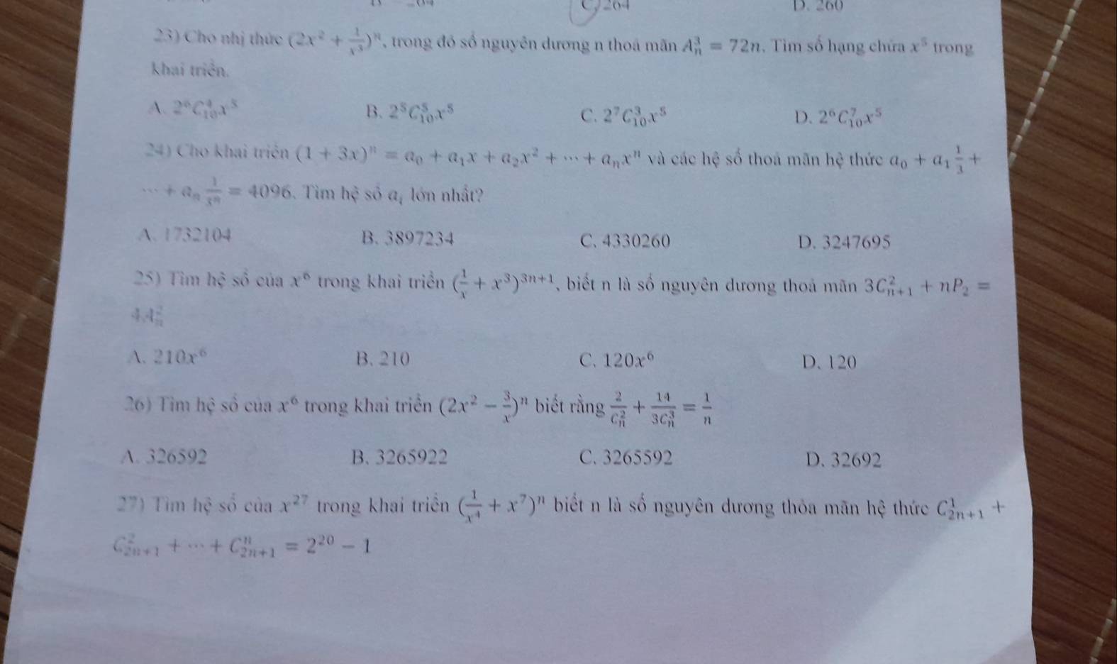 24 D. 260
23) Cho nhị thức (2x^2+ 1/x^3 )^n *  trong đó số nguyên dương n thoá mãn A_n^(3=72n. Tìm số hạng chứa x^5) trong
khai triển.
A. 2^6C_(10)^4x^5 B. 2^5C_(10)^5x^5 C. 2^7C_(10)^3x^5
D. 2^6C_(10)^7x^5
24) Cho khai triên (1+3x)^n=a_0+a_1x+a_2x^2+...+a_nx^n và các hệ số thoa mãn hệ thức a_0+a_1 1/3 +
8.5 +a_n 1/3^n =4096 Tìm hhat c số a, lớn nhất?
A. 1732104 B. 3897234 C. 4330260 D. 3247695
25) Tim hhat c số của x° trong khai triển ( 1/x +x^3)^3n+1 , biết n là số nguyên đương thoả mãn 3C_(n+1)^2+nP_2=
4 4 2/n 
A. 210x^6 B. 210 C. 120x^6 D. 120
26) Tim hệ số của x^6 trong khai triển (2x^2- 3/x )^n biết rằng frac 2(C_n)^2+frac 14(3C_n)^3= 1/n 
A. 326592 B. 3265922 C. 3265592 D. 32692
27) Timhesocasx^(27) trong khai triển ( 1/x^4 +x^7)^n biết n là số nguyên dương thỏa mãn hệ thức C_(2n+1)^1
C_(2n+1)^2+·s +C_(2n+1)^n=2^(20)-1