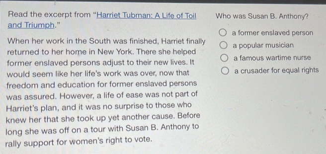 Read the excerpt from “Harriet Tubman: A Life of Toil Who was Susan B. Anthony?
and Triumph.”
a former enslaved person
When her work in the South was finished, Harriet finally
returned to her home in New York. There she helped a popular musician
former enslaved persons adjust to their new lives. It a famous wartime nurse
would seem like her life's work was over, now that a crusader for equal rights
freedom and education for former enslaved persons
was assured. However, a life of ease was not part of
Harriet's plan, and it was no surprise to those who
knew her that she took up yet another cause. Before
long she was off on a tour with Susan B. Anthony to
rally support for women's right to vote.