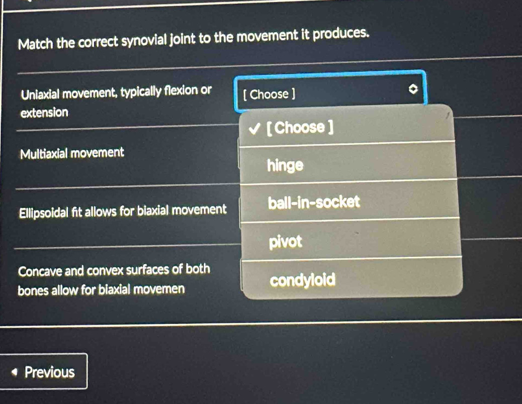 Match the correct synovial joint to the movement it produces.
Uniaxial movement, typically flexion or [ Choose ]
extension
[ Choose ]
Multiaxial movement
hinge
Ellipsoidal fit allows for biaxial movement ball-in-socket
pivot
Concave and convex surfaces of both
bones allow for biaxial movemen
condyloid
Previous